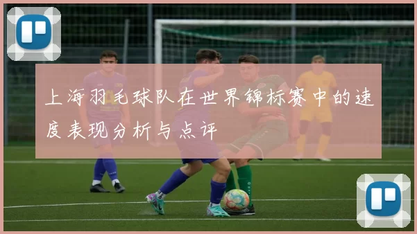 上海羽毛球队在世界锦标赛中的速度表现分析与点评