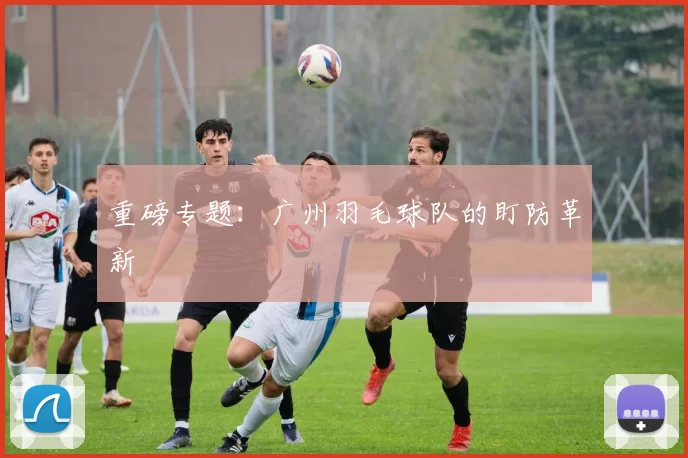 重磅专题：广州羽毛球队的盯防革新