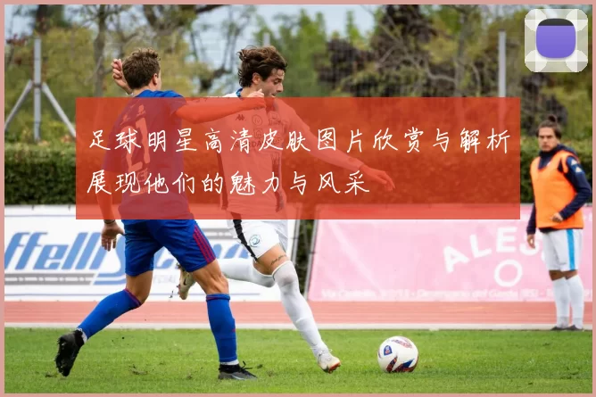 足球明星高清皮肤图片欣赏与解析展现他们的魅力与风采
