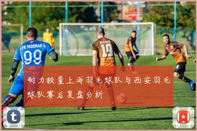 耐力较量上海羽毛球队与西安羽毛球队赛后复盘分析