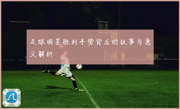 足球明星胜利手势背后的故事与意义解析