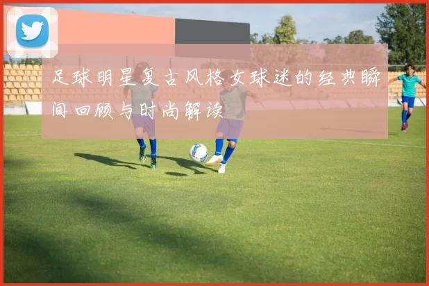 足球明星复古风格女球迷的经典瞬间回顾与时尚解读