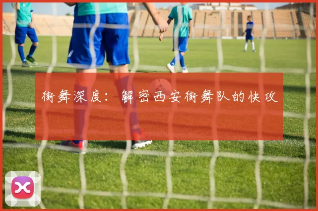 街舞深度：解密西安街舞队的快攻